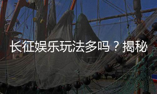 长征娱乐玩法多吗？揭秘平台特色游戏与独家优惠活动