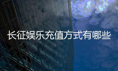 长征娱乐充值方式有哪些？多种便捷渠道任你选