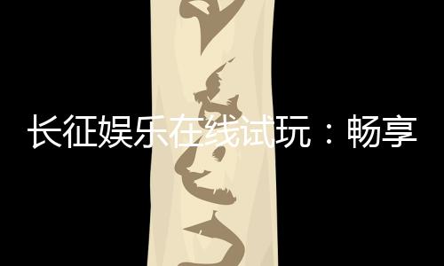 长征娱乐在线试玩：畅享真人电游与棋牌试玩新体验