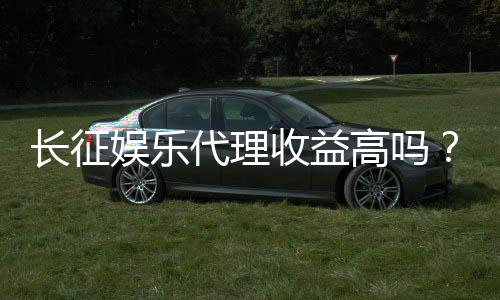 长征娱乐代理收益高吗？资深玩家揭秘真实盈利模式与技巧