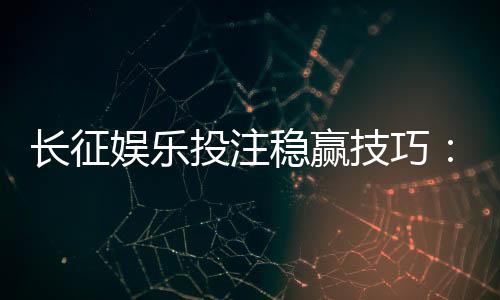 长征娱乐投注稳赢技巧:资深玩家分享实战经验与策略