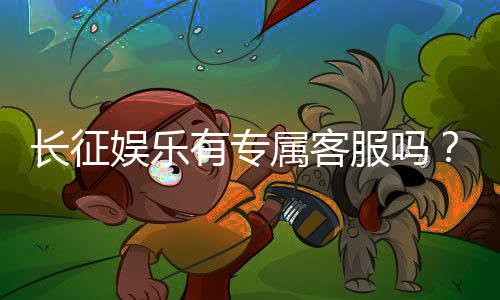 长征娱乐有专属客服吗？为您解答VIP服务与联系渠道