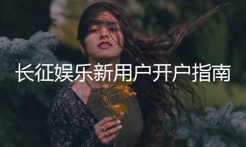 长征娱乐新用户开户指南：轻松注册享首存优惠与新手礼包
