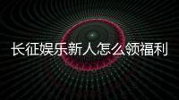 长征娱乐新人怎么领福利？手把手教你轻松获取首存礼金