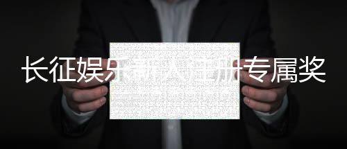 长征娱乐新人注册专属奖励：首存即送888元彩金助您旗开得胜！