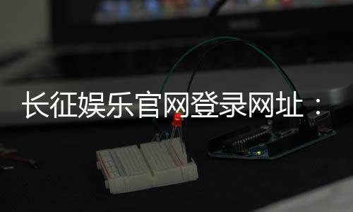 长征娱乐官网登录网址：畅享棋牌电游的顶级娱乐体验