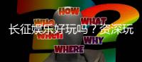长征娱乐好玩吗？资深玩家分享真实体验与技巧