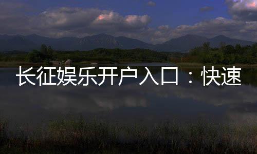 长征娱乐开户入口：快速注册指南与独家优惠一览