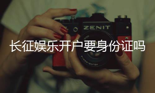 长征娱乐开户要身份证吗？一文详解实名认证流程与注意事项
