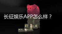 长征娱乐APP怎么样？资深玩家带你全面评测体验