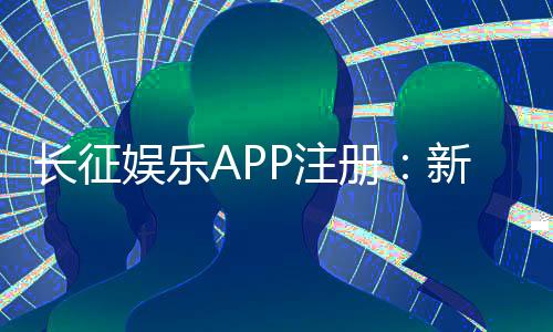 长征娱乐APP注册：新手必看的一站式开户指南与福利攻略