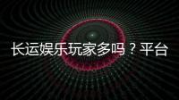 长运娱乐玩家多吗？平台人气火爆真实测评