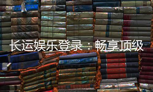 长运娱乐登录：畅享顶级棋牌游戏的豪华体验