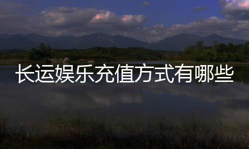 长运娱乐充值方式有哪些？详解最新存款渠道与到账时间