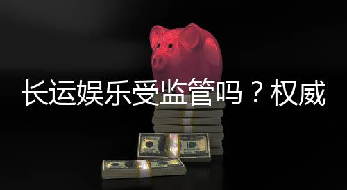 长运娱乐受监管吗？权威解析其合规性与玩家保障措施