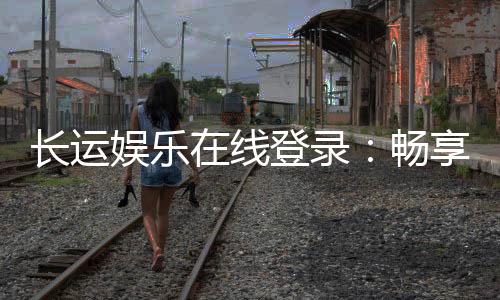长运娱乐在线登录:畅享顶级电子游艺与棋牌投注体验