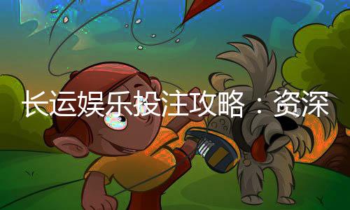 长运娱乐投注攻略：资深玩家分享稳赢技巧与实战心得