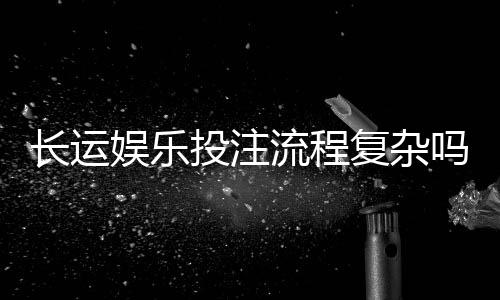 长运娱乐投注流程复杂吗？资深玩家带你3分钟轻松上手