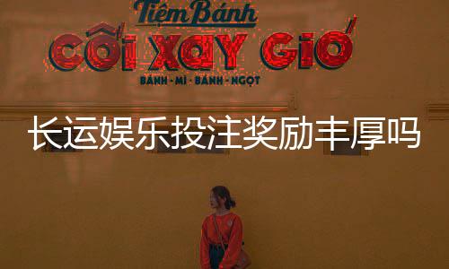 长运娱乐投注奖励丰厚吗？深度解析高额返利与独家优惠活动