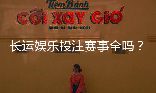 长运娱乐投注赛事全吗？资深玩家带你揭秘平台赛事覆盖与特色
