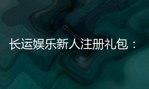 长运娱乐新人注册礼包：首存即送豪礼畅享棋牌电游盛宴