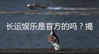 长运娱乐是官方的吗？揭秘平台背景与安全认证详情