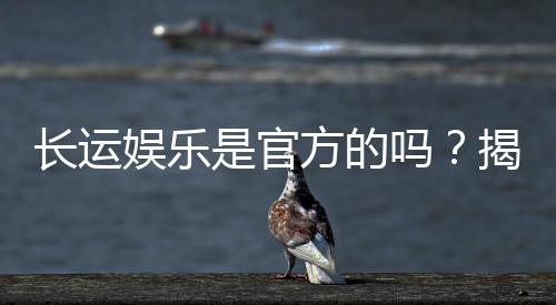 长运娱乐是官方的吗？揭秘平台背景与安全认证详情