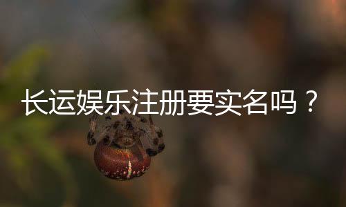长运娱乐注册要实名吗?实名认证流程及注意事项详解
