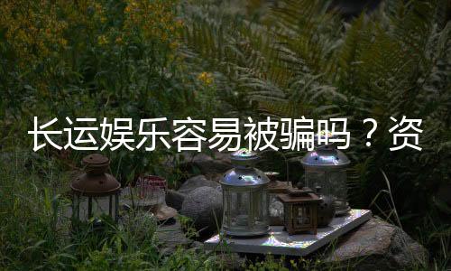 长运娱乐容易被骗吗？资深玩家揭秘防骗技巧与平台选择