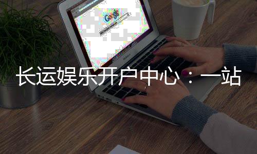 长运娱乐开户中心：一站式注册指南与优惠活动详解