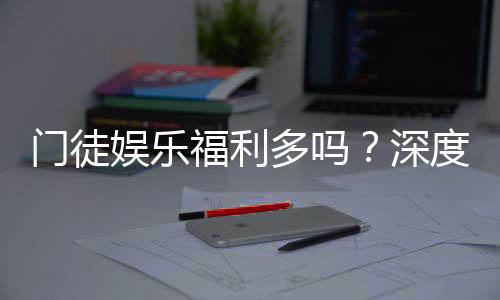 门徒娱乐福利多吗？深度解析其优惠活动与玩家福利