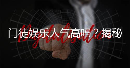 门徒娱乐人气高吗？揭秘其火爆背后的真实原因