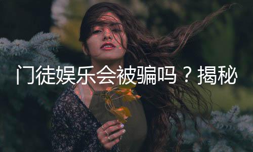 门徒娱乐会被骗吗？揭秘平台真相与防骗指南