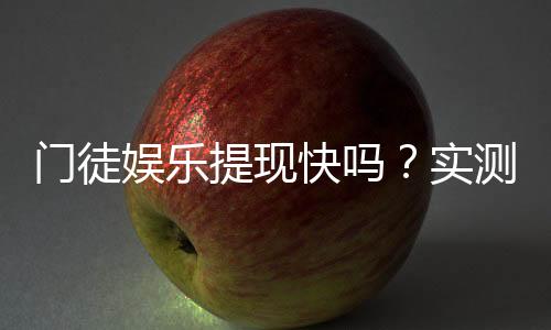 门徒娱乐提现快吗？实测到账速度与玩家体验分享