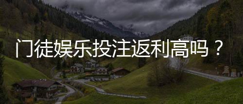 门徒娱乐投注返利高吗？实测高返水平台隐藏福利解析