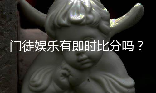 门徒娱乐有即时比分吗？全面解析比分功能与使用攻略