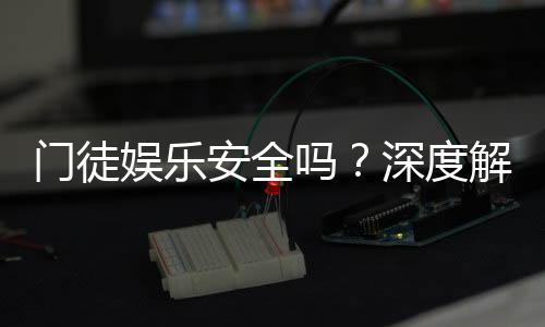 门徒娱乐安全吗？深度解析平台可靠性与玩家保障措施