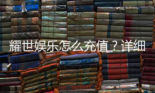 耀世娱乐怎么充值？详细步骤与到账时间解析