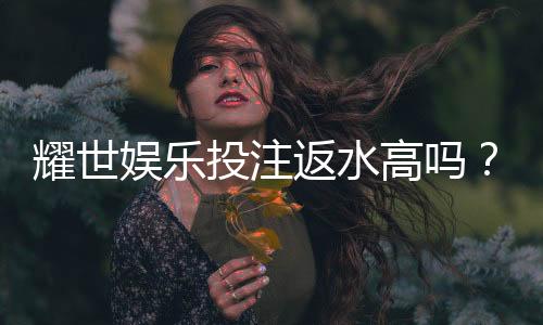 耀世娱乐投注返水高吗？深度解析其返水政策与玩家实测体验