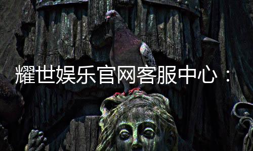 耀世娱乐官网客服中心：专业服务与高效解决方案一应俱全
