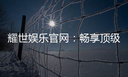 耀世娱乐官网：畅享顶级棋牌电游的奢华体验