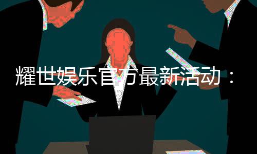 耀世娱乐官方最新活动:限时豪礼大放送新老会员同享福利