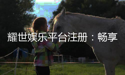 耀世娱乐平台注册：畅享顶级棋牌与电子游艺的尊贵体验