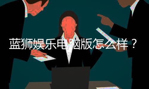 蓝狮娱乐电脑版怎么样？资深玩家体验评测与技巧分享