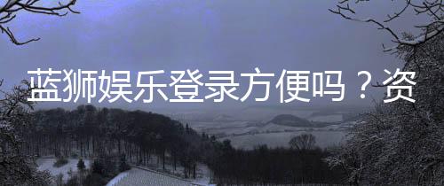 蓝狮娱乐登录方便吗？资深玩家实测登录流程与体验分享