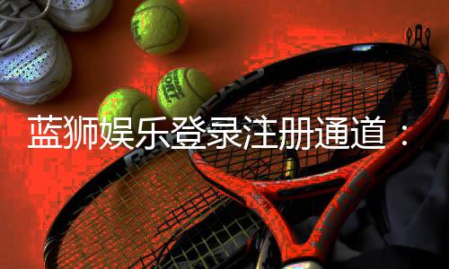 蓝狮娱乐登录注册通道：快速注册指南与新手礼包领取攻略