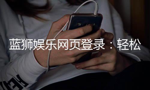 蓝狮娱乐网页登录：轻松注册畅享顶级棋牌游戏体验