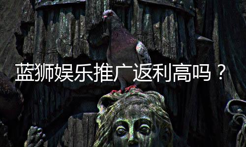 蓝狮娱乐推广返利高吗？资深玩家揭秘真实返利比例与技巧