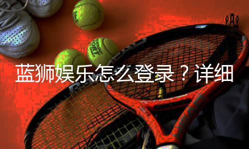 蓝狮娱乐怎么登录？详细步骤与常见问题解答
