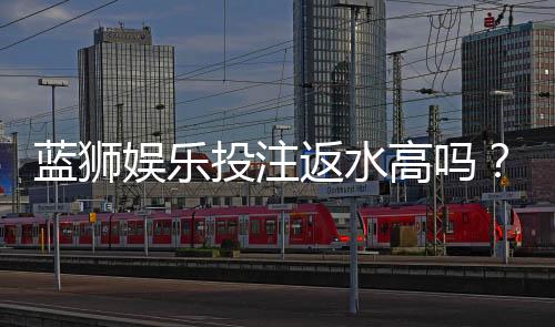 蓝狮娱乐投注返水高吗？揭秘高返水福利与实战技巧